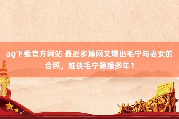 ag下载官方网站 最近多篇网文爆出毛宁与妻女的合照，难谈毛宁隐婚多年？