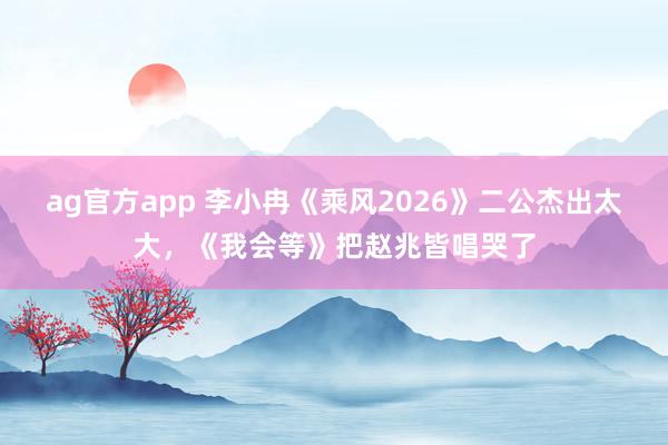ag官方app 李小冉《乘风2026》二公杰出太大，《我会等》把赵兆皆唱哭了