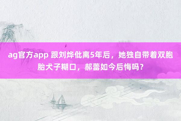 ag官方app 跟刘烨仳离5年后，她独自带着双胞胎犬子糊口，郝蕾如今后悔吗？