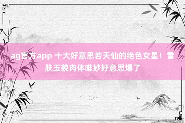 ag官方app 十大好意思若天仙的绝色女星！雪肤玉貌肉体唯妙好意思爆了