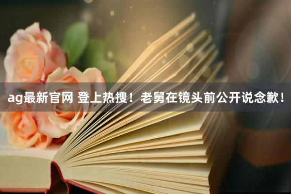 ag最新官网 登上热搜！老舅在镜头前公开说念歉！