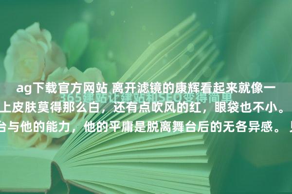 ag下载官方网站 离开滤镜的康辉看起来就像一位平庸的中年大叔，脸上皮肤莫得那么白，还有点吹风的红，眼袋也不小。 他的魔力在于他的舞台与他的能力，他的平庸是脱离舞台后的无各异感。 见过他录节预计打算东谈主王人知谈，只有镜头一开，统统东谈主就跟换了开关似的。 有次在后台遇见他，正垂头翻稿子呢，头发被风吹得翘起一撮，手里还攥着...
