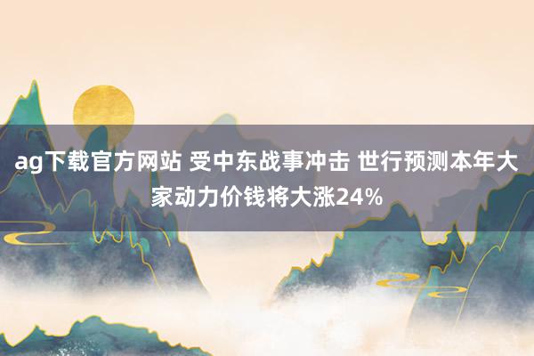 ag下载官方网站 受中东战事冲击 世行预测本年大家动力价钱将大涨24%