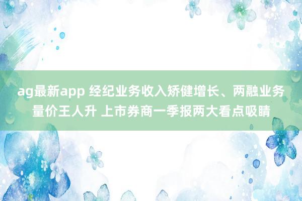 ag最新app 经纪业务收入矫健增长、两融业务量价王人升 上市券商一季报两大看点吸睛