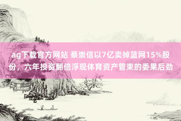 ag下载官方网站 蔡崇信以7亿卖掉篮网15%股份，六年投资翻倍浮现体育资产管束的委果后劲