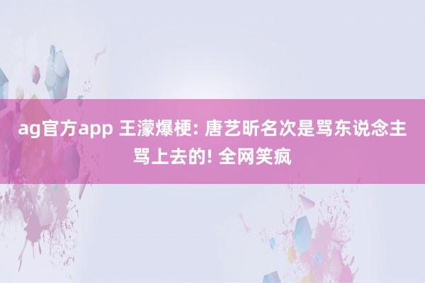 ag官方app 王濛爆梗: 唐艺昕名次是骂东说念主骂上去的! 全网笑疯