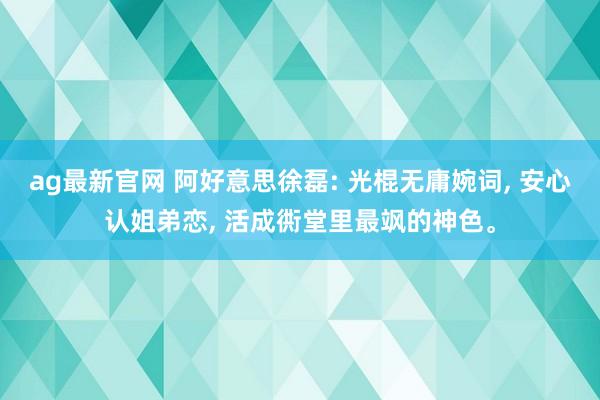 ag最新官网 阿好意思徐磊: 光棍无庸婉词, 安心认姐弟恋, 活成衖堂里最飒的神色。