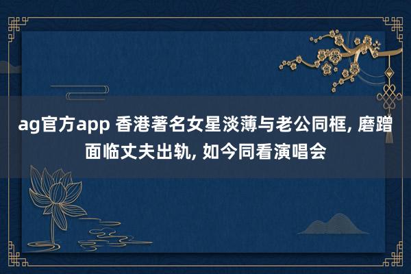 ag官方app 香港著名女星淡薄与老公同框， 磨蹭面临丈夫出轨， 如今同看演唱会