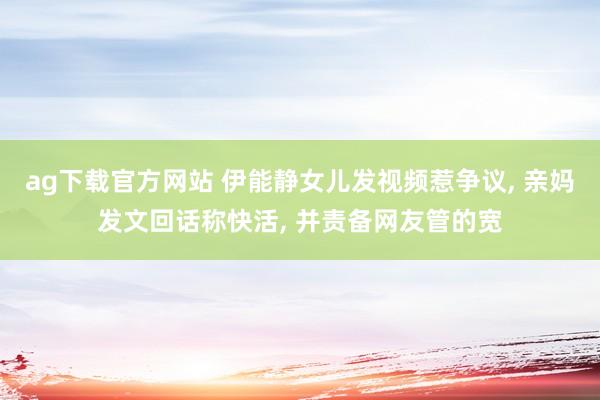 ag下载官方网站 伊能静女儿发视频惹争议， 亲妈发文回话称快活， 并责备网友管的宽