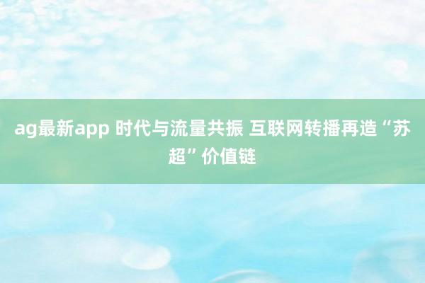 ag最新app 时代与流量共振 互联网转播再造“苏超”价值链