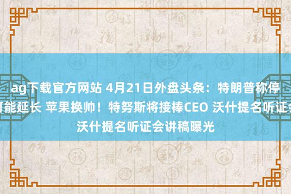 ag下载官方网站 4月21日外盘头条：特朗普称停战期不太可能延长 苹果换帅！特努斯将接棒CEO 沃什提名听证会讲稿曝光