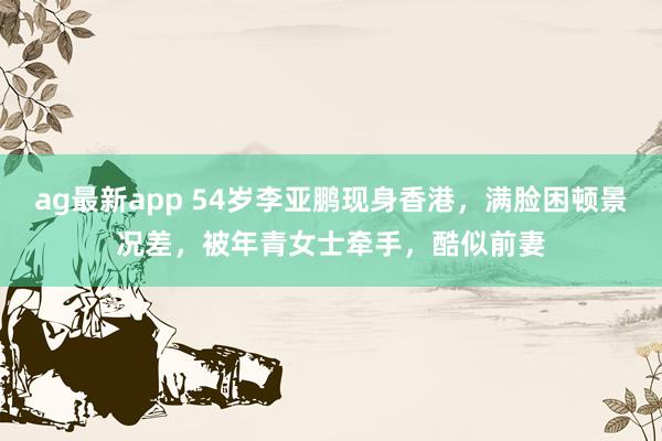 ag最新app 54岁李亚鹏现身香港，满脸困顿景况差，被年青女士牵手，酷似前妻