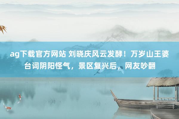 ag下载官方网站 刘晓庆风云发酵！万岁山王婆台词阴阳怪气，景区复兴后，网友吵翻