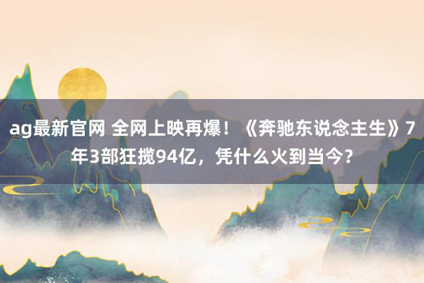 ag最新官网 全网上映再爆！《奔驰东说念主生》7年3部狂揽94亿，凭什么火到当今？