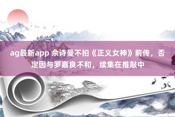 ag最新app 佘诗曼不拍《正义女神》前传，否定因与罗嘉良不和，续集在推敲中