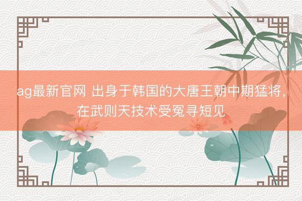 ag最新官网 出身于韩国的大唐王朝中期猛将，在武则天技术受冤寻短见