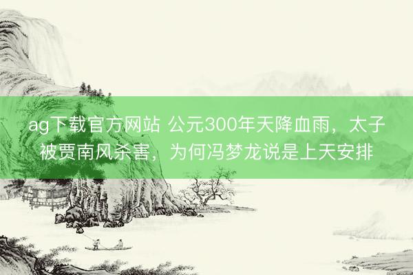 ag下载官方网站 公元300年天降血雨，太子被贾南风杀害，为何冯梦龙说是上天安排