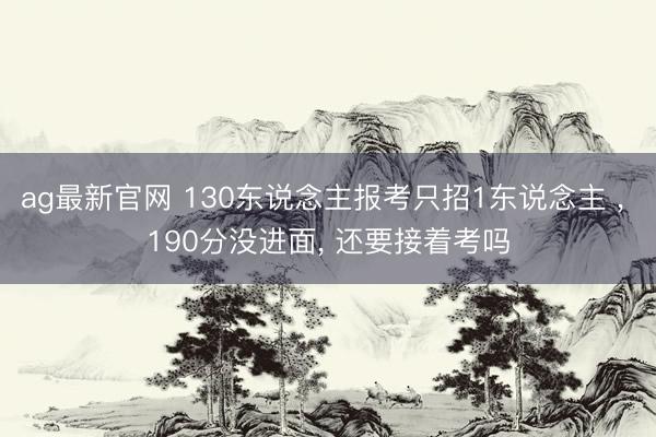 ag最新官网 130东说念主报考只招1东说念主 ， 190分没进面， 还要接着考吗