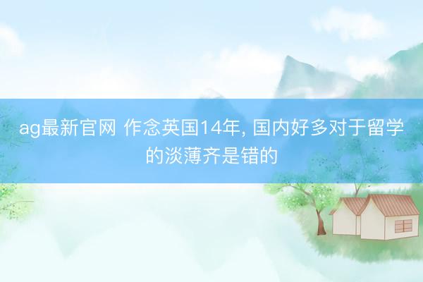 ag最新官网 作念英国14年， 国内好多对于留学的淡薄齐是错的
