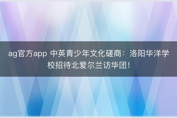 ag官方app 中英青少年文化磋商：洛阳华洋学校招待北爱尔兰访华团！