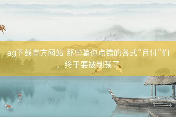 ag下载官方网站 那些骗你点错的各式“月付”们，终于要被制裁了