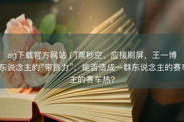 ag下载官方网站 门票秒空、应援刷屏，王一博一个东说念主的“带货力”，能否造成一群东说念主的赛车热？