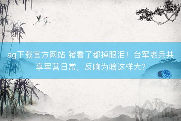 ag下载官方网站 猪看了都掉眼泪！台军老兵共享军营日常，反响为啥这样大？