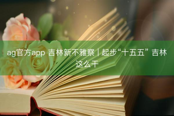 ag官方app 吉林新不雅察 | 起步“十五五” 吉林这么干