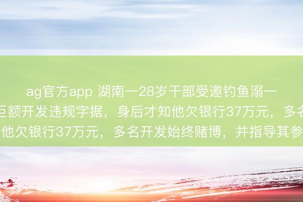 ag官方app 湖南一28岁干部受邀钓鱼溺一火，家属称其手机里有巨额开发违规字据，身后才知他欠银行37万元，多名开发始终赌博，并指导其参与