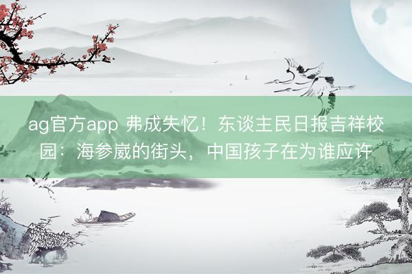 ag官方app 弗成失忆！东谈主民日报吉祥校园：海参崴的街头，中国孩子在为谁应许