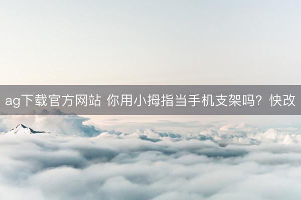 ag下载官方网站 你用小拇指当手机支架吗？快改