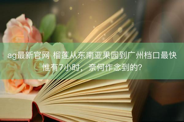 ag最新官网 榴莲从东南亚果园到广州档口最快惟有7小时，奈何作念到的？