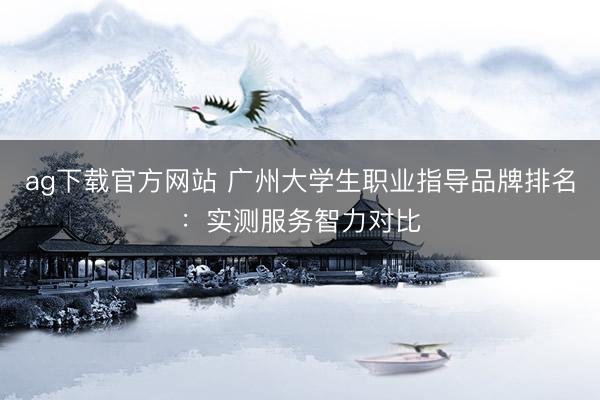 ag下载官方网站 广州大学生职业指导品牌排名：实测服务智力对比