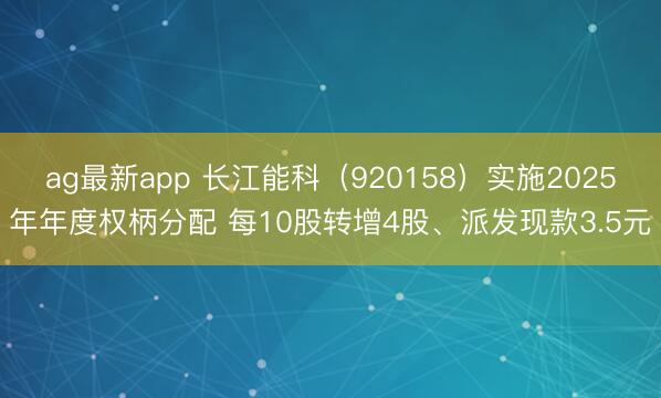 ag最新app 长江能科（920158）实施2025年年度权柄分配 每10股转增4股、派发现款3.5元