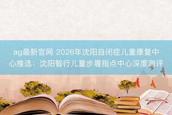 ag最新官网 2026年沈阳自闭症儿童康复中心推选：沈阳智行儿童步履指点中心深度测评
